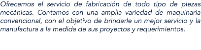 Ofrecemos el servicio de fabricación de todo tipo de piezas mecánicas. Contamos con una amplia variedad de maquinaria convencional, con el objetivo de brindarle un mejor servicio y la manufactura a la medida de sus proyectos y requerimientos. 