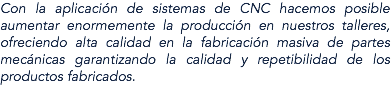 Con la aplicación de sistemas de CNC hacemos posible aumentar enormemente la producción en nuestros talleres, ofreciendo alta calidad en la fabricación masiva de partes mecánicas garantizando la calidad y repetibilidad de los productos fabricados.